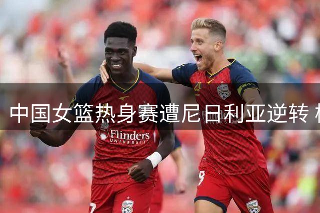 中国女篮热身赛遭尼日利亚逆转 杨舒予独砍23分难救主