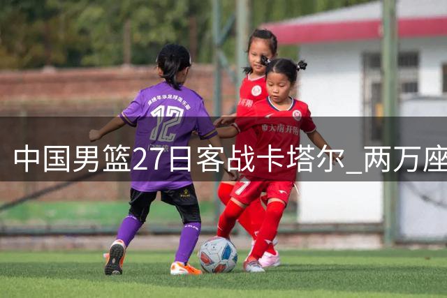 中国男篮27日客战卡塔尔 两万座球场免费开放