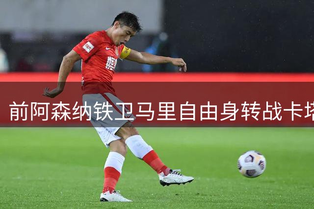 前阿森纳铁卫马里自由身转战卡塔尔 北方体育将签下西班牙老将