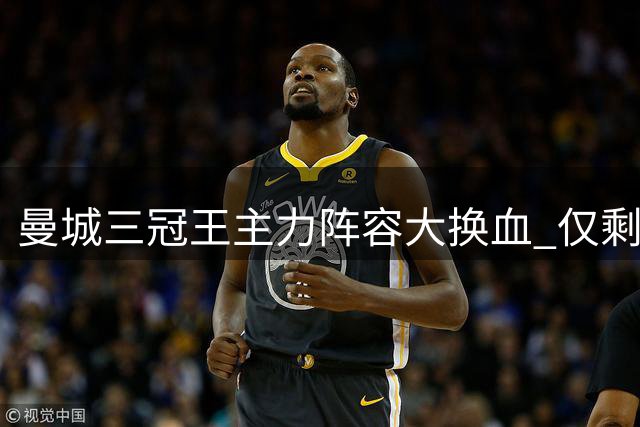 曼城三冠王主力阵容大换血 仅剩三人留守伊蒂哈德