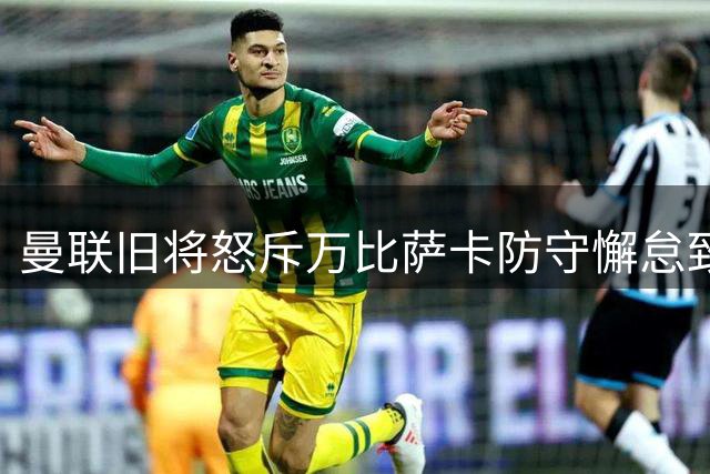 曼联旧将怒斥万比萨卡防守懈怠致丢球