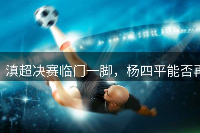 滇超决赛临门一脚，杨四平能否再现"四平八稳"经典时刻？
