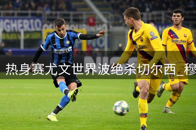 热身赛尤文世界波绝杀切尔西 穆德里克614天复出引关注