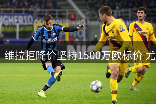 维拉拒降价坚持1500万欧标价 尤文认定现有报价公允