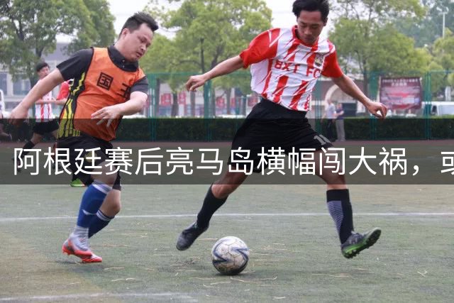 阿根廷赛后亮马岛横幅闯大祸，或遭国际足联处罚