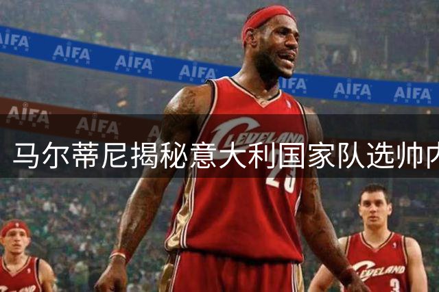 马尔蒂尼揭秘意大利国家队选帅内幕：两大热门为何出局